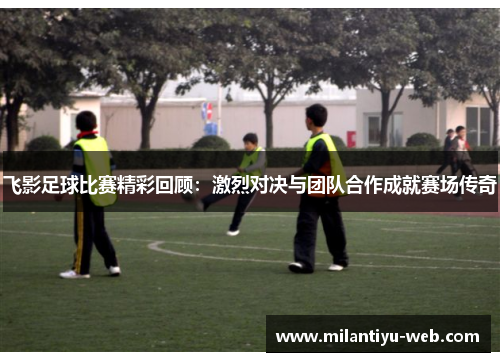 飞影足球比赛精彩回顾：激烈对决与团队合作成就赛场传奇