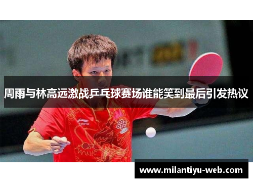 周雨与林高远激战乒乓球赛场谁能笑到最后引发热议